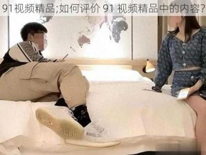 91视频精品;如何评价 91 视频精品中的内容？