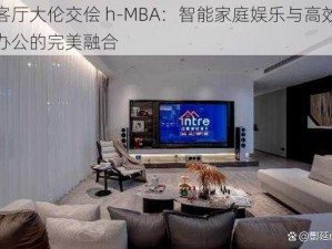 客厅大伦交侩 h-MBA：智能家庭娱乐与高效办公的完美融合