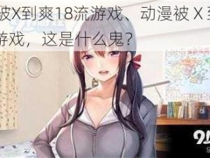 动漫被X到爽18流游戏、动漫被 X 到爽 18 流游戏，这是什么鬼？