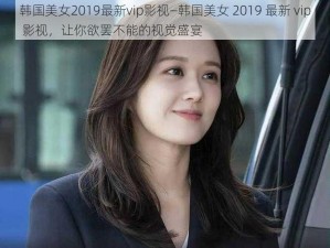 韩国美女2019最新vip影视—韩国美女 2019 最新 vip 影视，让你欲罢不能的视觉盛宴