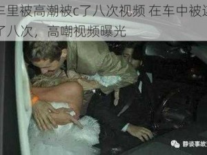 在车里被高潮被c了八次视频 在车中被连续 C 了八次，高嘲视频曝光