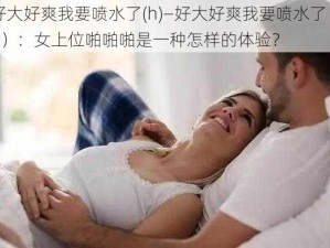 好大好爽我要喷水了(h)—好大好爽我要喷水了（h）：女上位啪啪啪是一种怎样的体验？