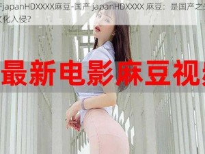 国产japanHDXXXX麻豆-国产 japanHDXXXX 麻豆：是国产之光还是文化入侵？