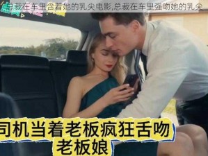 总裁在车里含着她的乳尖电影,总裁在车里强吻她的乳尖