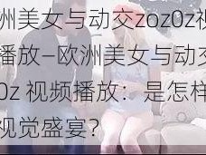 欧洲美女与动交zoz0z视频播放—欧洲美女与动交 zoz0z 视频播放：是怎样的视觉盛宴？