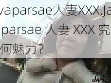 Javaparsae人妻XXX,Javaparsae 人妻 XXX 究竟有何魅力？