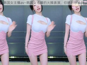 韩国女主播av—韩国女主播的火辣表演，你绝对想不到