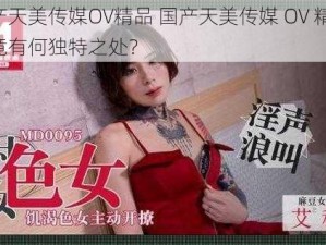 国产天美传媒OV精品 国产天美传媒 OV 精品，究竟有何独特之处？