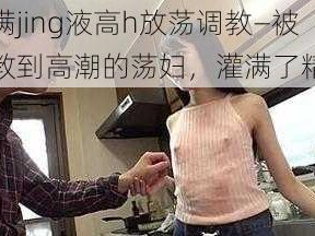 灌满jing液高h放荡调教—被调教到高潮的荡妇，灌满了精液