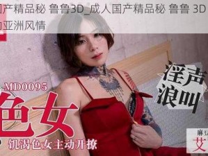 成人国产精品秘 鲁鲁3D_成人国产精品秘 鲁鲁 3D：感受真实的亚洲风情