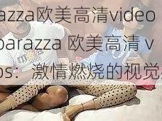 barazza欧美高清videos、barazza 欧美高清 videos：激情燃烧的视觉盛宴