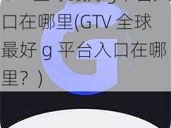 GTV全球最好g平台入口在哪里(GTV 全球最好 g 平台入口在哪里？)