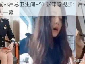 51张津瑜vs吕总卫生间—51 张津瑜视频：吕总卫生间内的惊人一幕