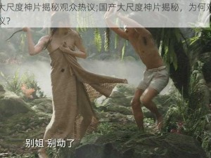 国产大尺度神片揭秘观众热议;国产大尺度神片揭秘，为何观众如此热议？