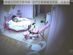 国产女爽爽精品视频天美传媒—国产女爽爽精品视频：天美传媒的魅力