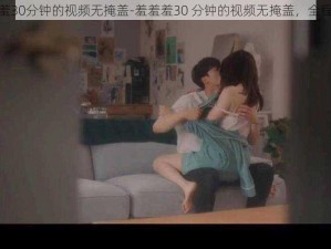 羞羞羞30分钟的视频无掩盖-羞羞羞30 分钟的视频无掩盖，全程高能