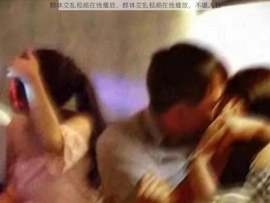 群体交乱视频在线播放、群体交乱视频在线播放，不堪入目