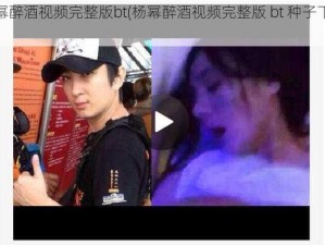 杨幂醉酒视频完整版bt(杨幂醉酒视频完整版 bt 种子下载)