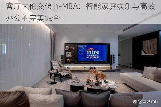 客厅大伦交侩 h-MBA：智能家庭娱乐与高效办公的完美融合