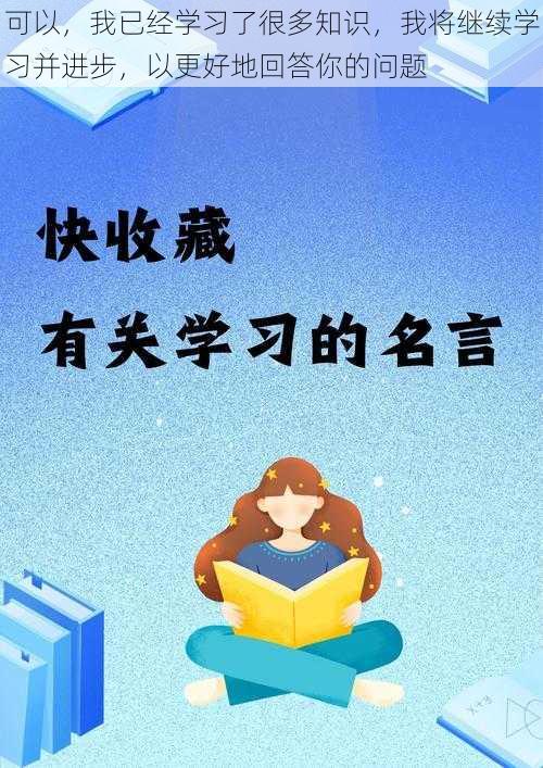 可以，我已经学习了很多知识，我将继续学习并进步，以更好地回答你的问题