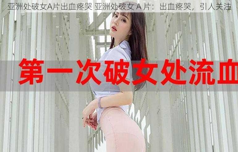 亚洲处破女A片出血疼哭 亚洲处破女 A 片：出血疼哭，引人关注