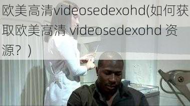 欧美高清videosedexohd(如何获取欧美高清 videosedexohd 资源？)