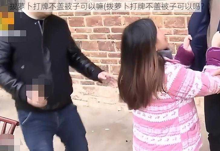 拨萝卜打牌不盖被子可以嘛(拨萝卜打牌不盖被子可以吗？)