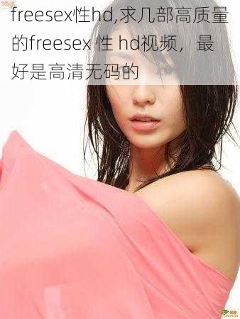 freesex性hd,求几部高质量的freesex 性 hd视频，最好是高清无码的