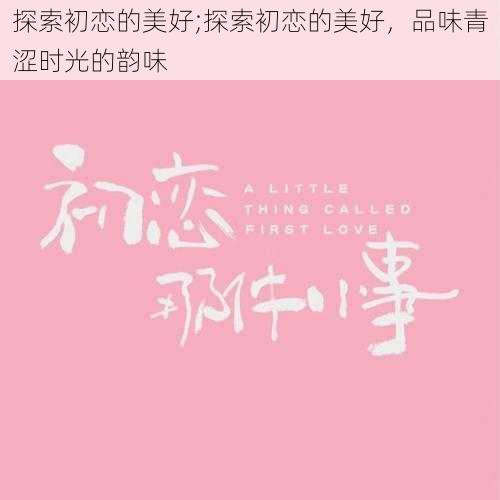 探索初恋的美好;探索初恋的美好，品味青涩时光的韵味