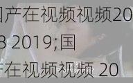 国产在视频视频2018 2019;国产在视频视频 2018-2019，资源类型明确，内容丰富多彩