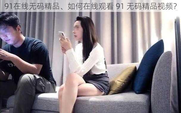 91在线无码精品、如何在线观看 91 无码精品视频？