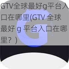 GTV全球最好g平台入口在哪里(GTV 全球最好 g 平台入口在哪里？)