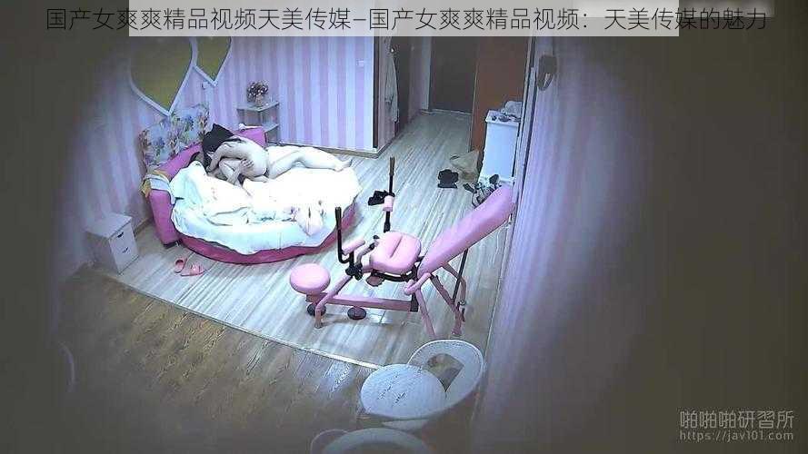 国产女爽爽精品视频天美传媒—国产女爽爽精品视频：天美传媒的魅力