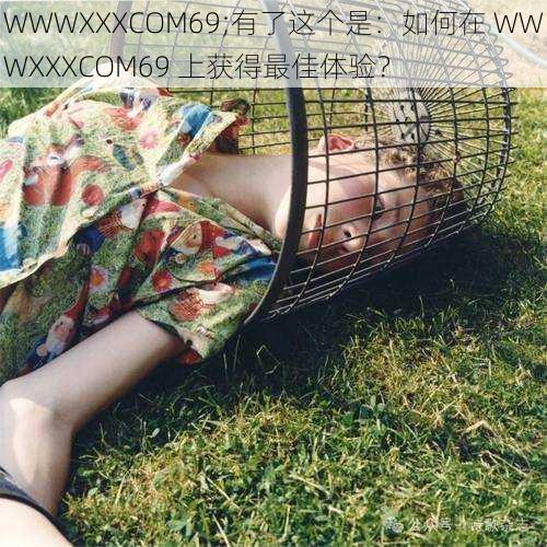 WWWXXXCOM69;有了这个是：如何在 WWWXXXCOM69 上获得最佳体验？