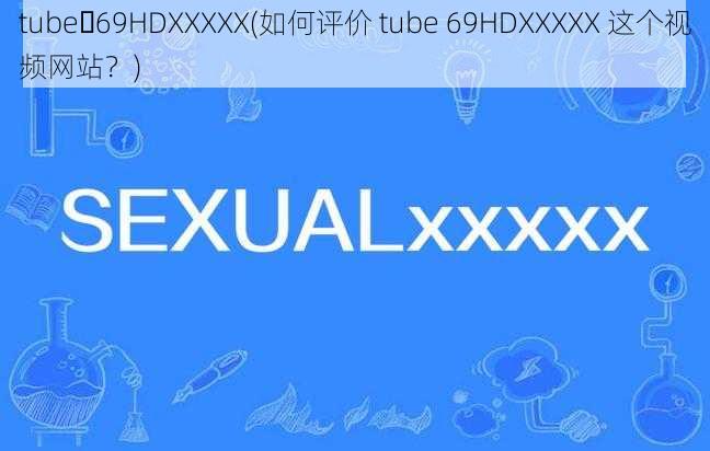 tube 69HDXXXXX(如何评价 tube 69HDXXXXX 这个视频网站？)