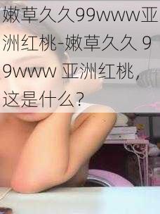 嫩草久久99www亚洲红桃-嫩草久久 99www 亚洲红桃，这是什么？