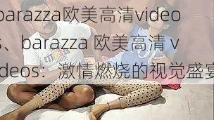 barazza欧美高清videos、barazza 欧美高清 videos：激情燃烧的视觉盛宴