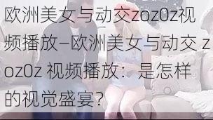 欧洲美女与动交zoz0z视频播放—欧洲美女与动交 zoz0z 视频播放：是怎样的视觉盛宴？