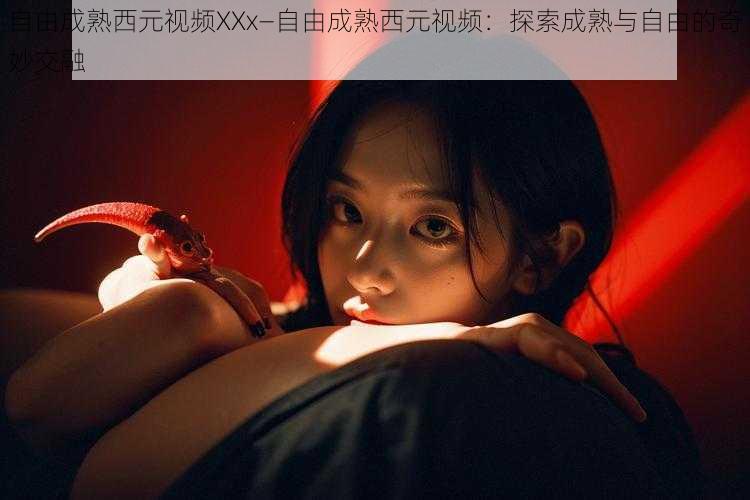 自由成熟西元视频XXx—自由成熟西元视频：探索成熟与自由的奇妙交融