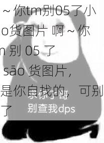 啊～你tm别05了小sao货图片 啊～你 tm 别 05 了小 sāo 货图片，这是你自找的，可别怪我了