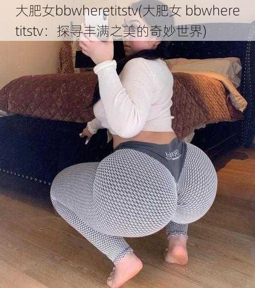 大肥女bbwheretitstv(大肥女 bbwheretitstv：探寻丰满之美的奇妙世界)