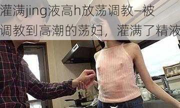 灌满jing液高h放荡调教—被调教到高潮的荡妇，灌满了精液